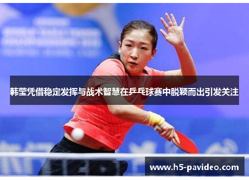 韩莹凭借稳定发挥与战术智慧在乒乓球赛中脱颖而出引发关注