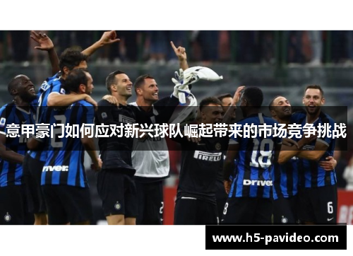 意甲豪门如何应对新兴球队崛起带来的市场竞争挑战